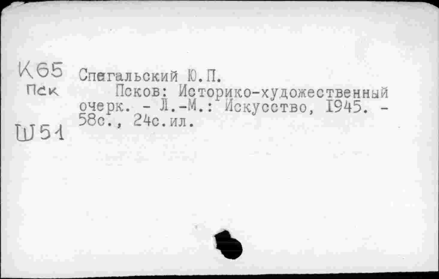 ﻿К65
Пек
Ш54
Спегальский Ю.П.
Псков: Историко-художественный очерк. - Л.-М.: Искусство, 1945. -58с., 24с.ил.